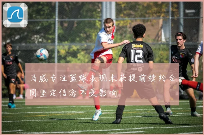 马威专注篮球表现未获提前续约合同坚定信念不受影响
