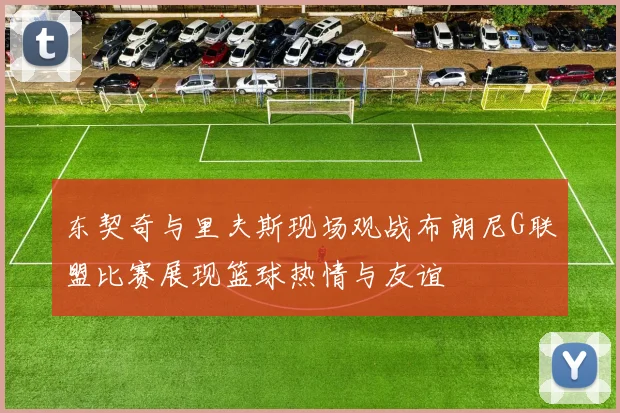 东契奇与里夫斯现场观战布朗尼G联盟比赛展现篮球热情与友谊