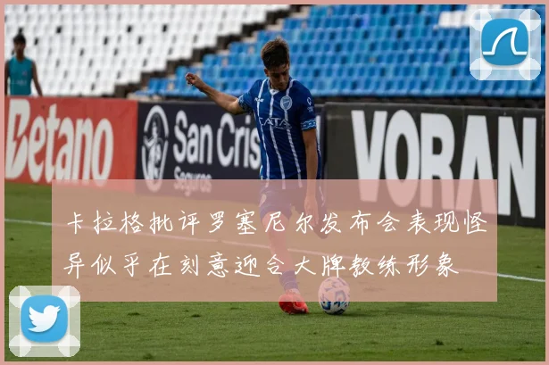 卡拉格批评罗塞尼尔发布会表现怪异似乎在刻意迎合大牌教练形象