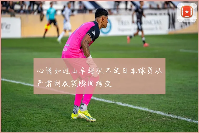 心情如过山车起伏不定日本球员从严肃到欢笑瞬间转变