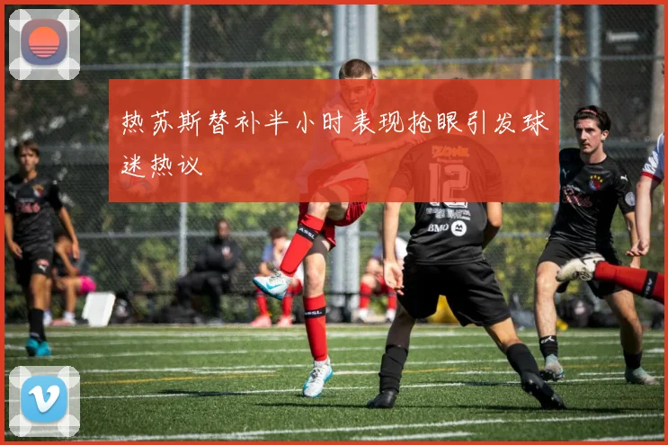 热苏斯替补半小时表现抢眼引发球迷热议