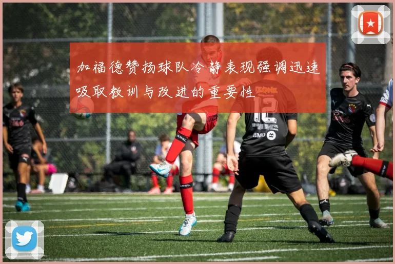 加福德赞扬球队冷静表现强调迅速吸取教训与改进的重要性
