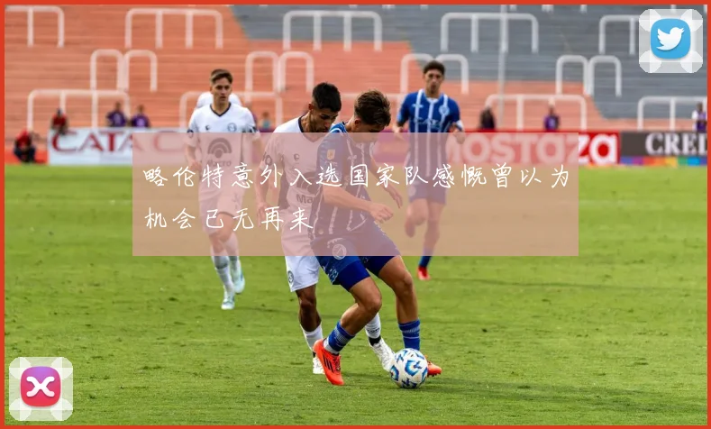 略伦特意外入选国家队感慨曾以为机会已无再来