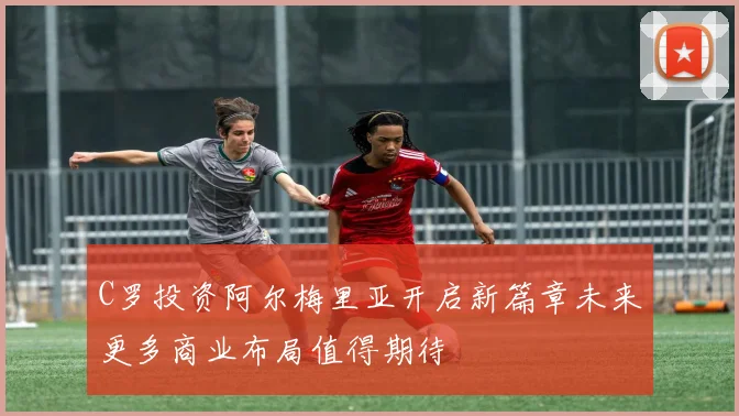 C罗投资阿尔梅里亚开启新篇章未来更多商业布局值得期待