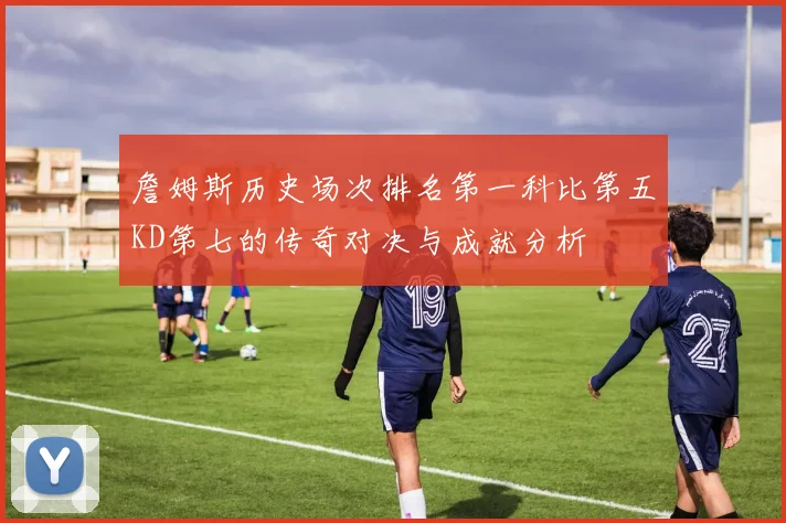 詹姆斯历史场次排名第一科比第五KD第七的传奇对决与成就分析