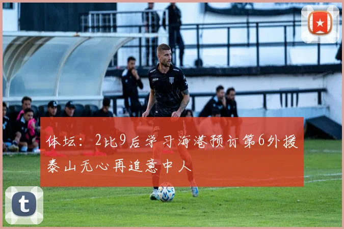 体坛：2比9后学习海港预订第6外援泰山无心再追意中人