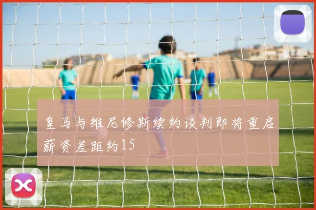 皇马与维尼修斯续约谈判即将重启薪资差距约15