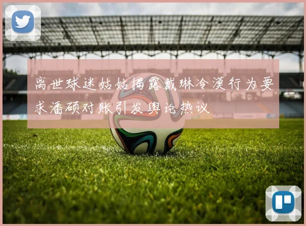 离世球迷姑姑揭露戴琳冷漠行为要求潘硕对账引发舆论热议