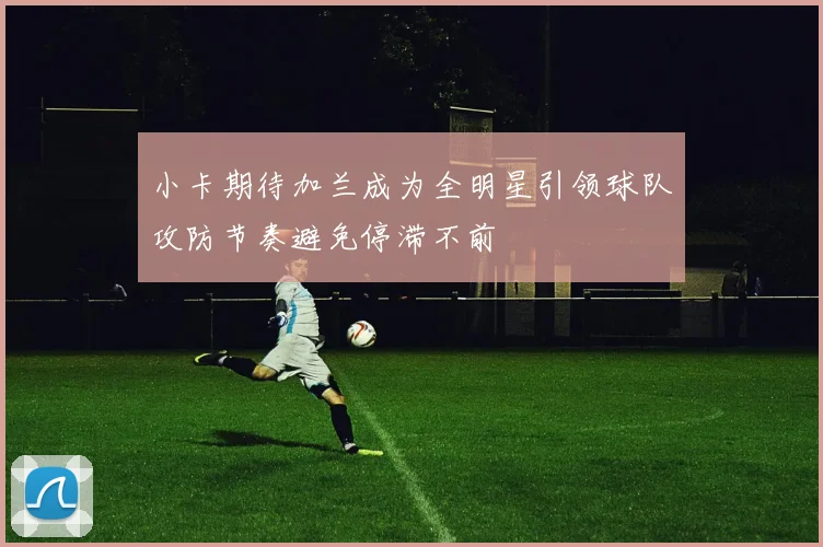 小卡期待加兰成为全明星引领球队攻防节奏避免停滞不前