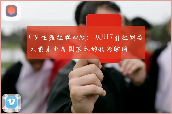 C罗生涯红牌回顾：从U17首红到各大俱乐部与国家队的精彩瞬间