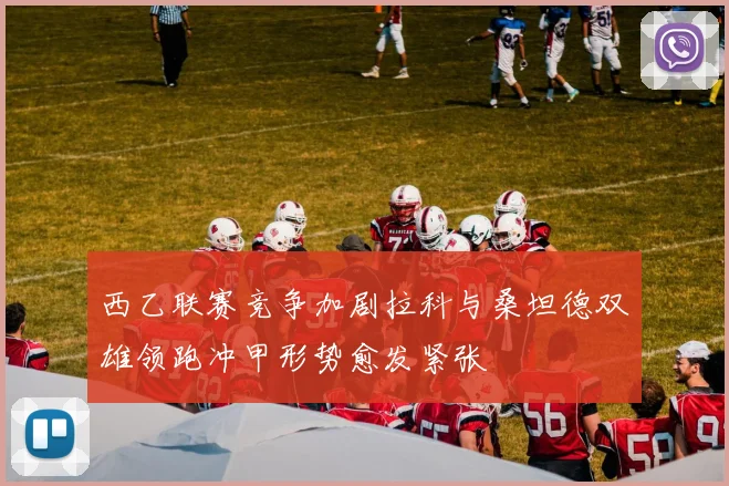 西乙联赛竞争加剧拉科与桑坦德双雄领跑冲甲形势愈发紧张