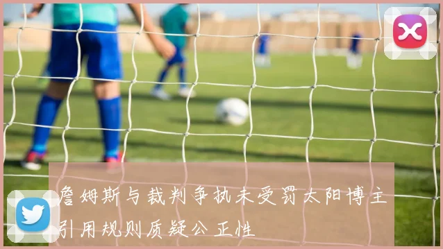 詹姆斯与裁判争执未受罚太阳博主引用规则质疑公正性