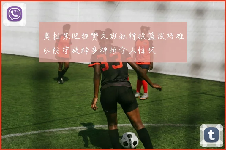 奥拉朱旺称赞文班独特投篮技巧难以防守旋转多样性令人惊叹