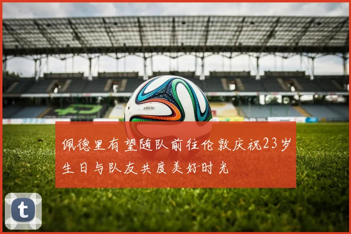 佩德里有望随队前往伦敦庆祝23岁生日与队友共度美好时光