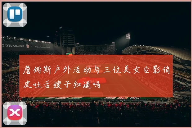 詹姆斯户外活动与三位美女合影俏皮吐舌嫂子知道吗
