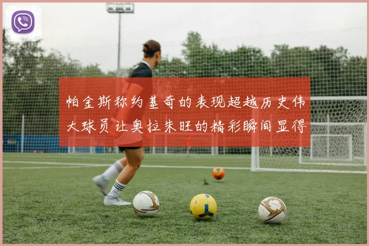 帕金斯称约基奇的表现超越历史伟大球员让奥拉朱旺的精彩瞬间显得平凡
