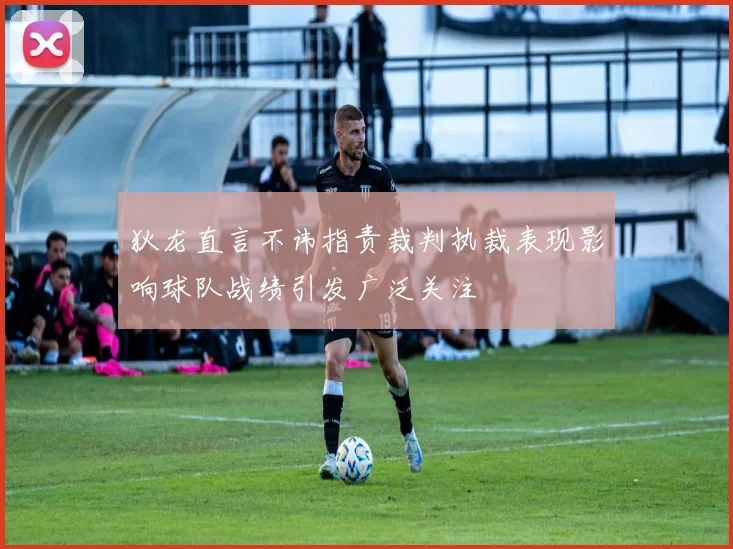 狄龙直言不讳指责裁判执裁表现影响球队战绩引发广泛关注