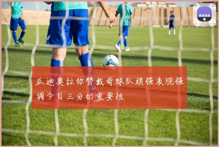 瓜迪奥拉称赞戴奇球队顽强表现强调今日三分的重要性