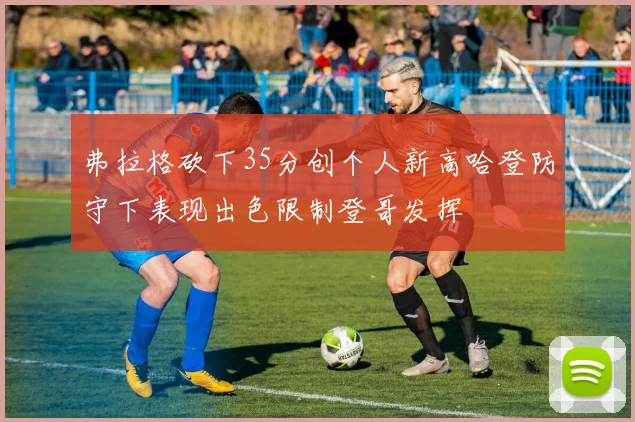 弗拉格砍下35分创个人新高哈登防守下表现出色限制登哥发挥