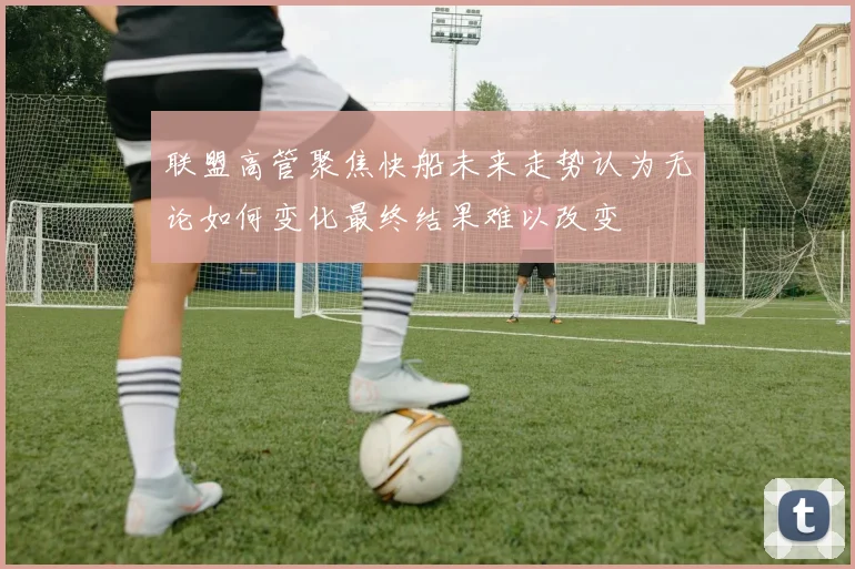联盟高管聚焦快船未来走势认为无论如何变化最终结果难以改变