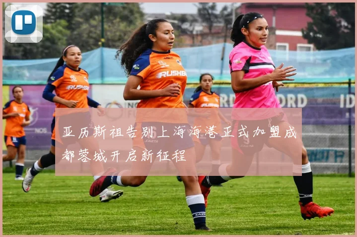 亚历斯祖告别上海海港正式加盟成都蓉城开启新征程