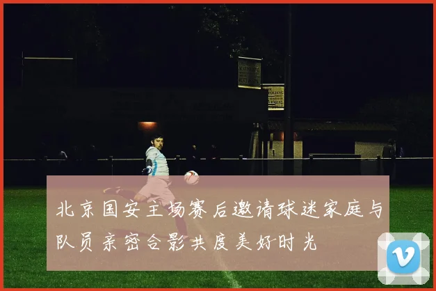 北京国安主场赛后邀请球迷家庭与队员亲密合影共度美好时光