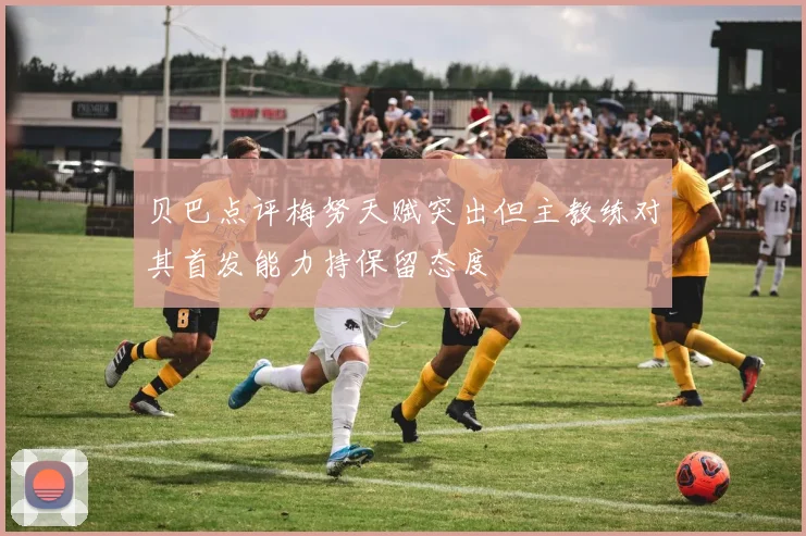 贝巴点评梅努天赋突出但主教练对其首发能力持保留态度