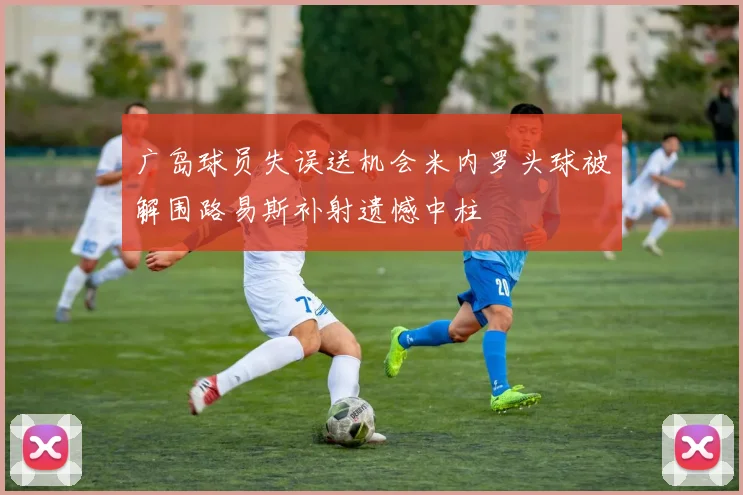 广岛球员失误送机会米内罗头球被解围路易斯补射遗憾中柱