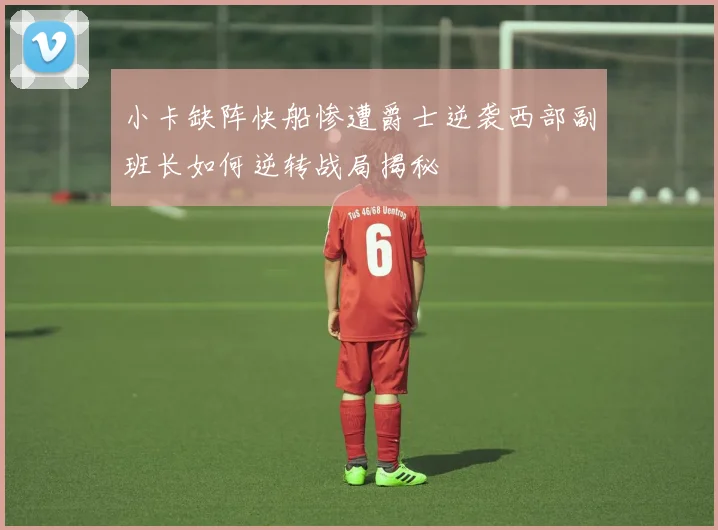 小卡缺阵快船惨遭爵士逆袭西部副班长如何逆转战局揭秘