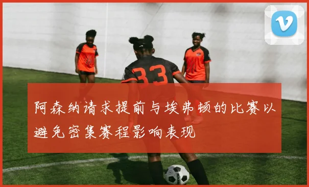 阿森纳请求提前与埃弗顿的比赛以避免密集赛程影响表现
