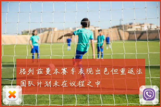 格列兹曼本赛季表现出色但重返法国队计划未在议程之中