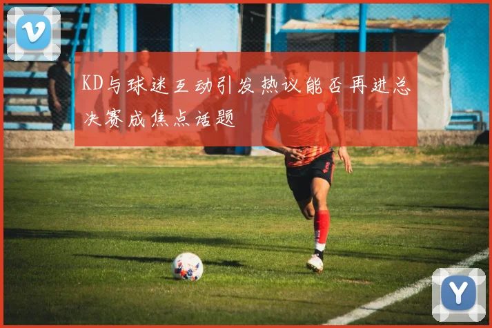 KD与球迷互动引发热议能否再进总决赛成焦点话题