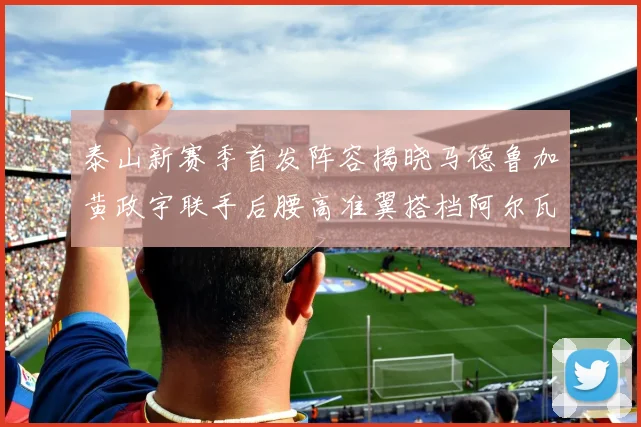 泰山新赛季首发阵容揭晓马德鲁加黄政宇联手后腰高准翼搭档阿尔瓦罗