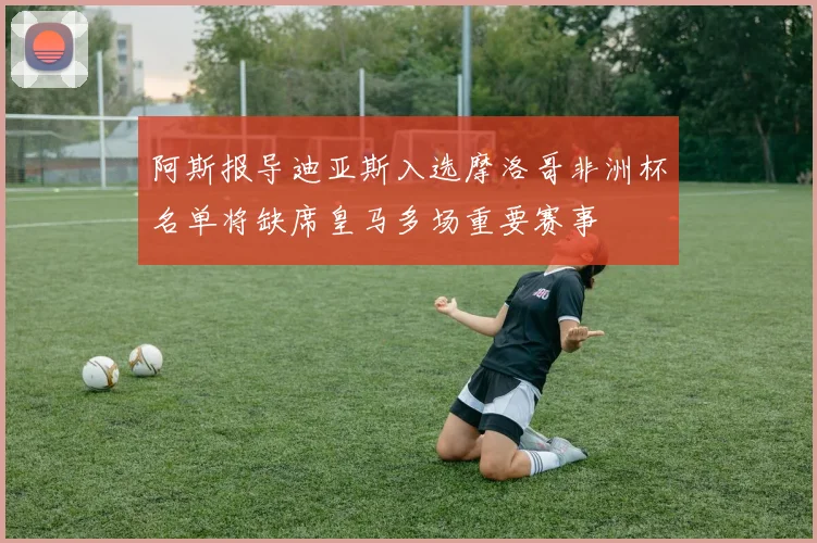 阿斯报导迪亚斯入选摩洛哥非洲杯名单将缺席皇马多场重要赛事