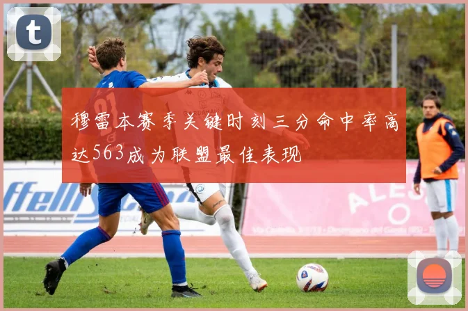 穆雷本赛季关键时刻三分命中率高达563成为联盟最佳表现