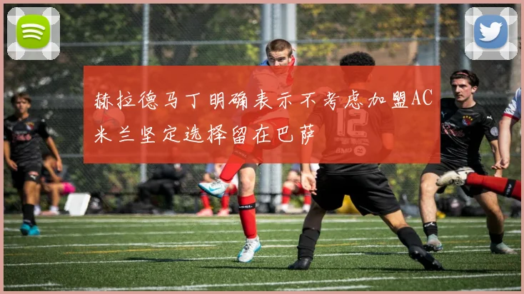 赫拉德马丁明确表示不考虑加盟AC米兰坚定选择留在巴萨