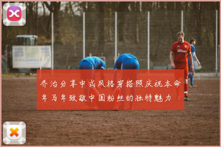 乔治分享中式风格穿搭照庆祝本命年马年致敬中国粉丝的独特魅力
