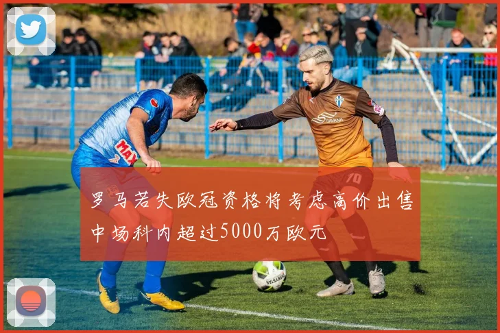 罗马若失欧冠资格将考虑高价出售中场科内超过5000万欧元