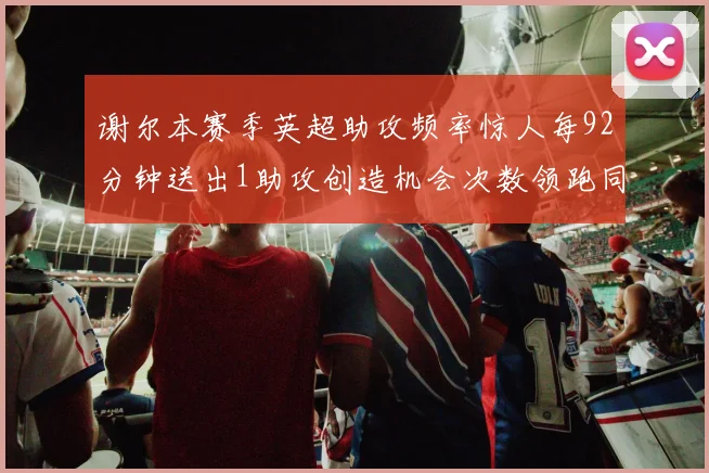 谢尔本赛季英超助攻频率惊人每92分钟送出1助攻创造机会次数领跑同期