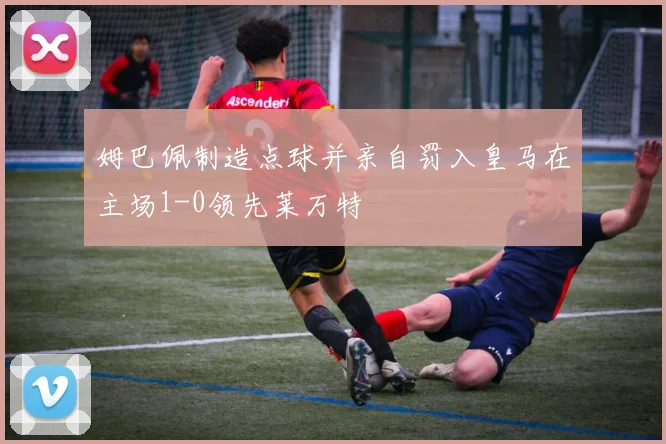 姆巴佩制造点球并亲自罚入皇马在主场1-0领先莱万特