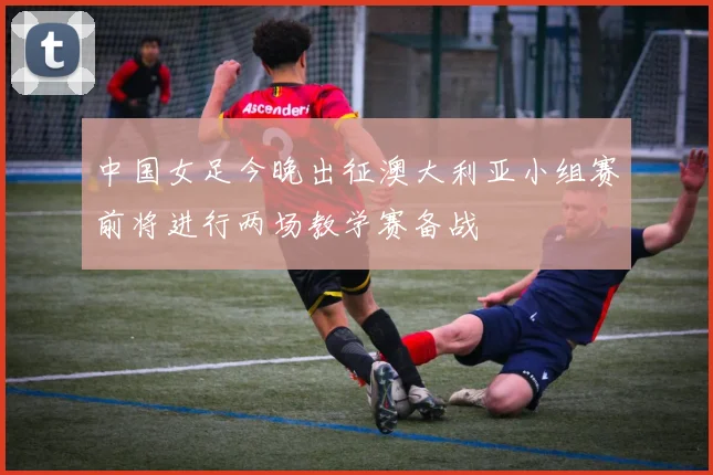 中国女足今晚出征澳大利亚小组赛前将进行两场教学赛备战