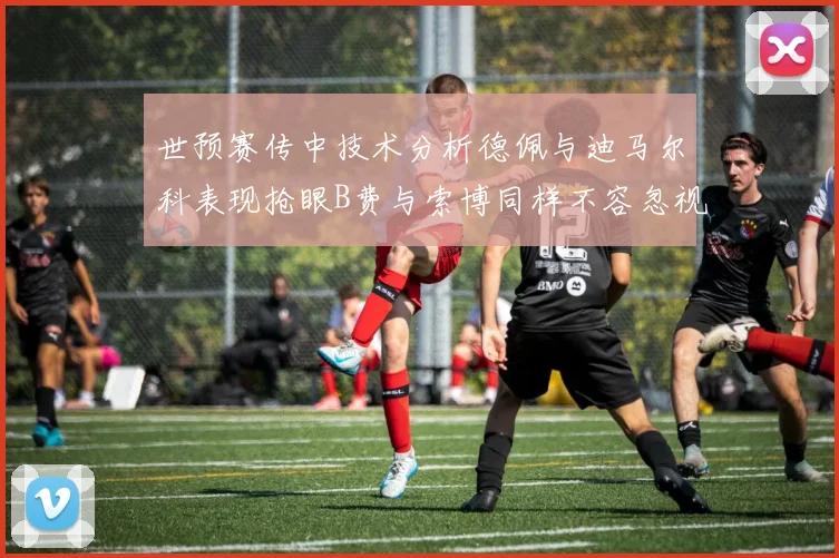 世预赛传中技术分析德佩与迪马尔科表现抢眼B费与索博同样不容忽视