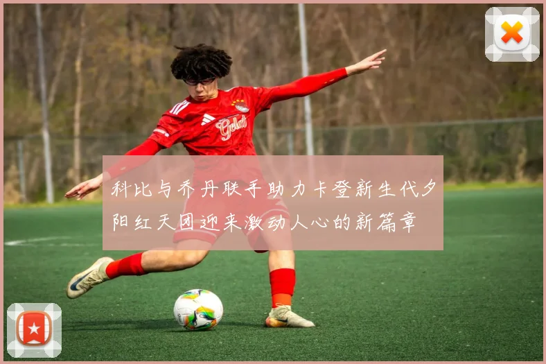 科比与乔丹联手助力卡登新生代夕阳红天团迎来激动人心的新篇章