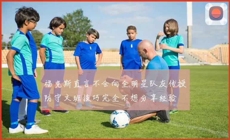 福克斯直言不会向全明星队友传授防守文班技巧完全不想分享经验