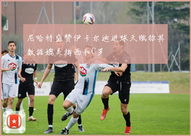 尼哈特盛赞伊卡尔迪进球天赋称其数据媲美梅西和C罗