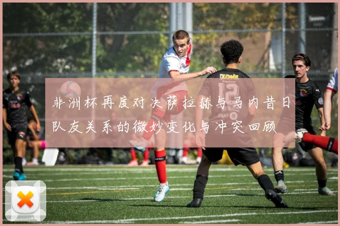 非洲杯再度对决萨拉赫与马内昔日队友关系的微妙变化与冲突回顾